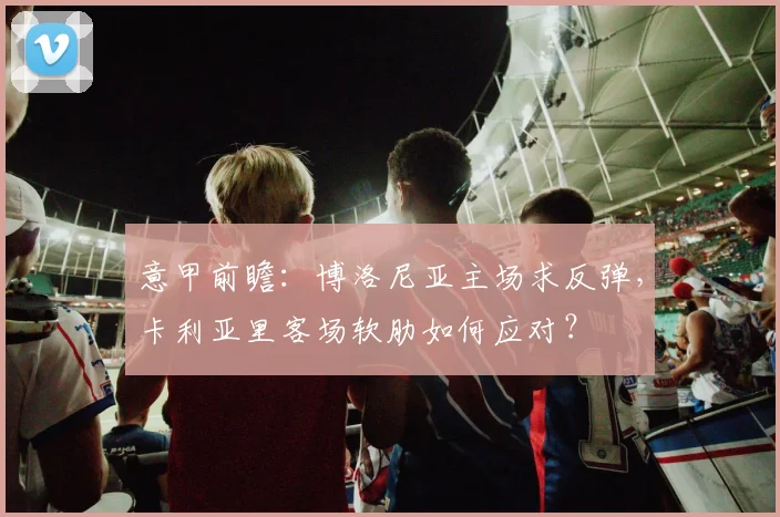 意甲前瞻：博洛尼亚主场求反弹，卡利亚里客场软肋如何应对？