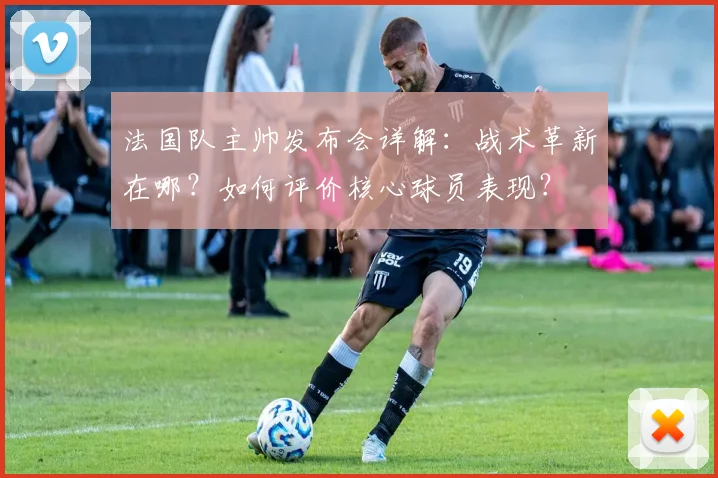 法国队主帅发布会详解：战术革新在哪？如何评价核心球员表现？