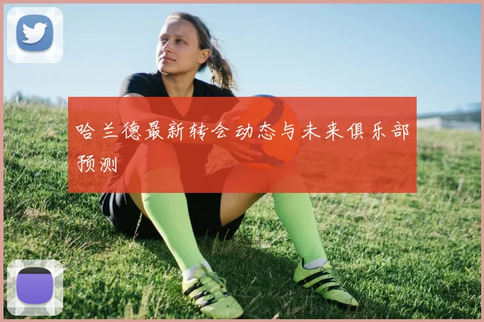 哈兰德最新转会动态与未来俱乐部预测