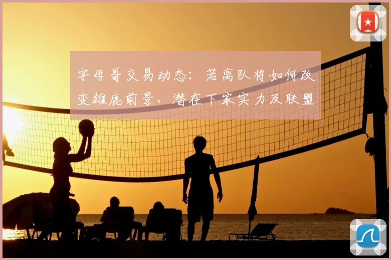 字母哥交易动态：若离队将如何改变雄鹿前景、潜在下家实力及联盟格局