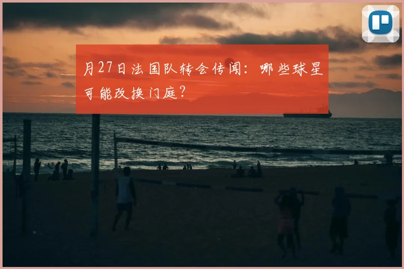 月27日法国队转会传闻：哪些球星可能改换门庭？