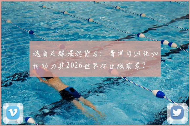越南足球崛起背后：青训与归化如何助力其2026世界杯出线前景？