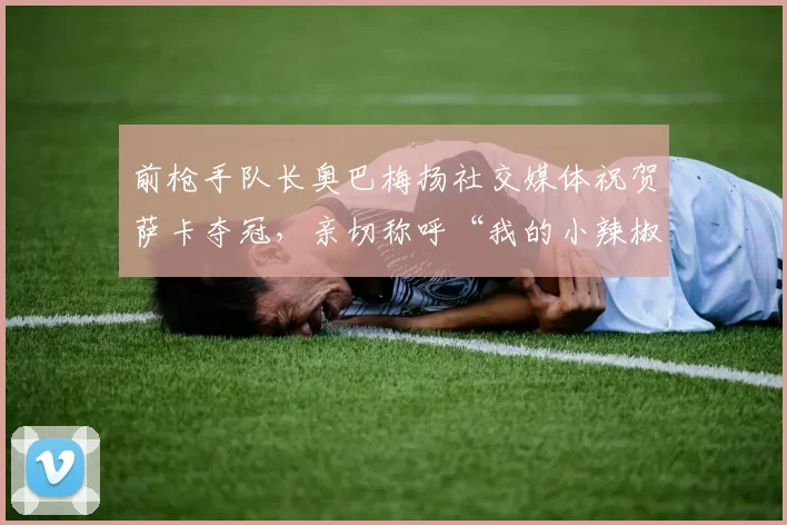 前枪手队长奥巴梅扬社交媒体祝贺萨卡夺冠,亲切称呼“我的小辣椒”引关注