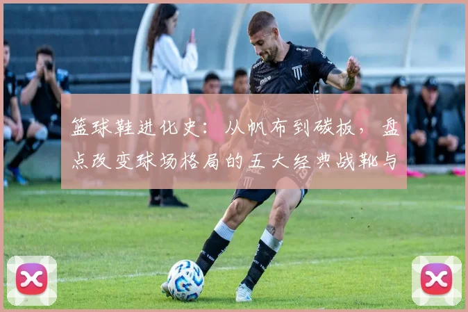 篮球鞋进化史：从帆布到碳板，盘点改变球场格局的五大经典战靴与科技