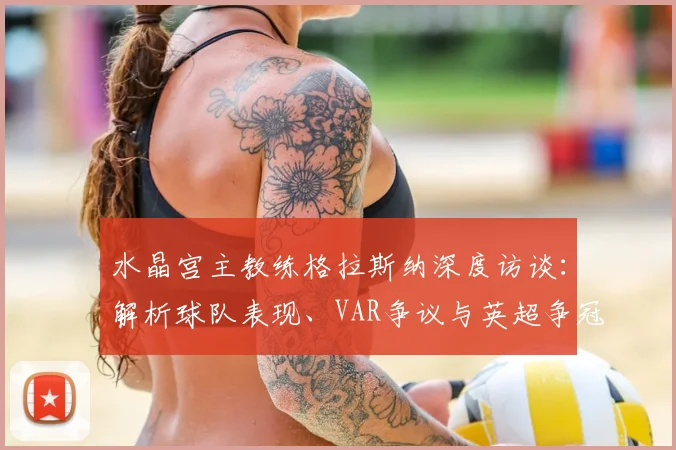 水晶宫主教练格拉斯纳深度访谈：解析球队表现、VAR争议与英超争冠格局