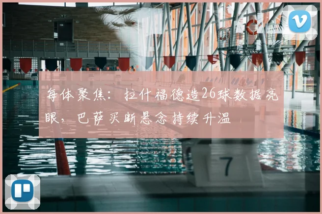 每体聚焦：拉什福德造26球数据亮眼，巴萨买断悬念持续升温