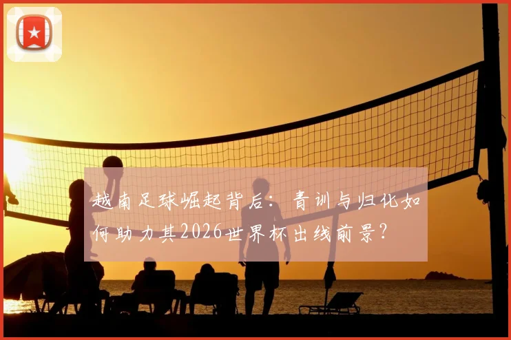 越南足球崛起背后：青训与归化如何助力其2026世界杯出线前景？