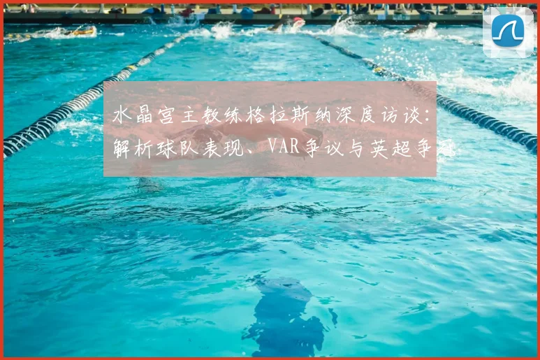 水晶宫主教练格拉斯纳深度访谈:解析球队表现、VAR争议与英超争冠格局