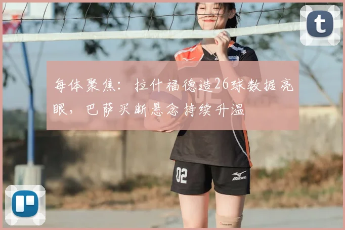 每体聚焦:拉什福德造26球数据亮眼,巴萨买断悬念持续升温
