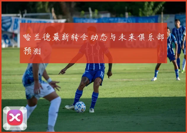 哈兰德最新转会动态与未来俱乐部预测