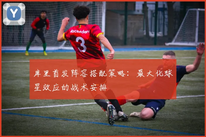 库里首发阵容搭配策略：最大化球星效应的战术安排